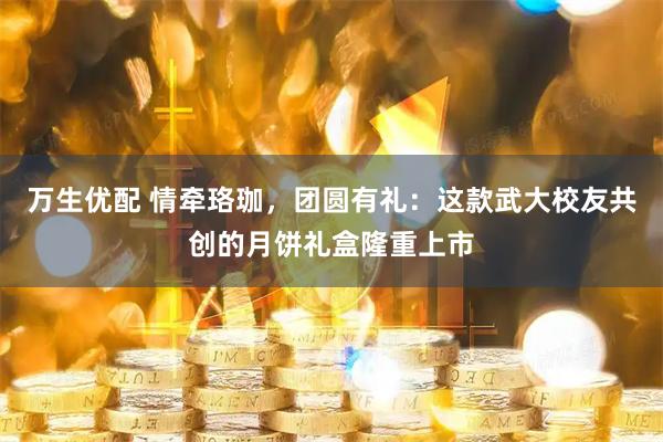 万生优配 情牵珞珈，团圆有礼：这款武大校友共创的月饼礼盒隆重上市