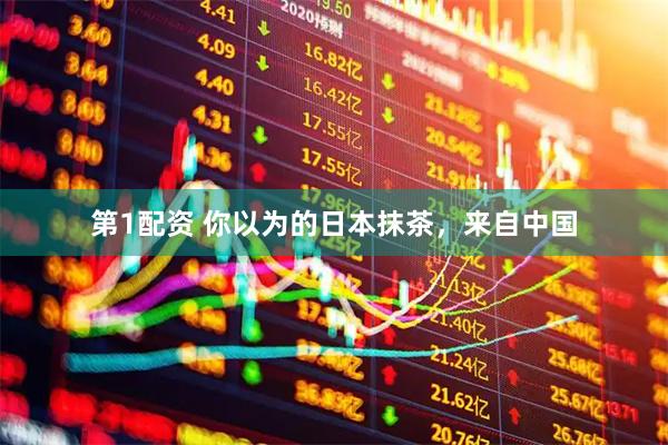第1配资 你以为的日本抹茶，来自中国