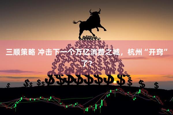 三顺策略 冲击下一个万亿消费之城，杭州“开窍”了？