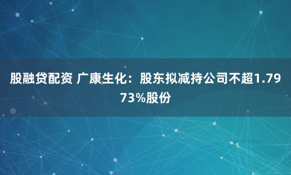 股融贷配资 广康生化：股东拟减持公司不超1.7973%股份