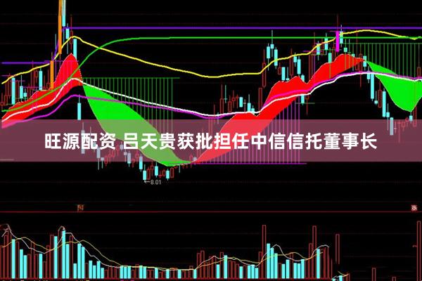 旺源配资 吕天贵获批担任中信信托董事长