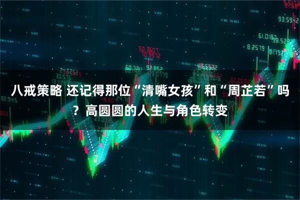八戒策略 还记得那位“清嘴女孩”和“周芷若”吗？高圆圆的人生与角色转变
