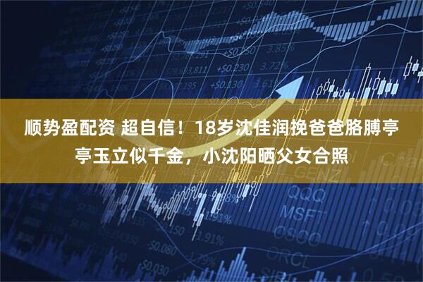 顺势盈配资 超自信！18岁沈佳润挽爸爸胳膊亭亭玉立似千金，小沈阳晒父女合照