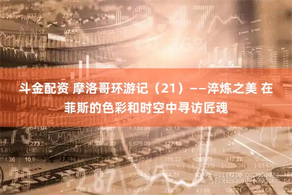 斗金配资 摩洛哥环游记（21）——淬炼之美 在菲斯的色彩和时空中寻访匠魂