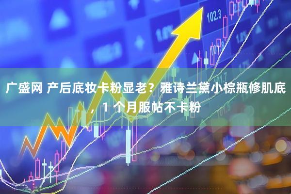 广盛网 产后底妆卡粉显老？雅诗兰黛小棕瓶修肌底，1 个月服帖不卡粉