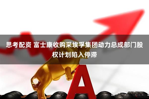 思考配资 富士康收购采埃孚集团动力总成部门股权计划陷入停滞