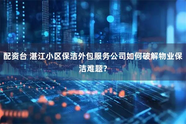配资台 湛江小区保洁外包服务公司如何破解物业保洁难题？