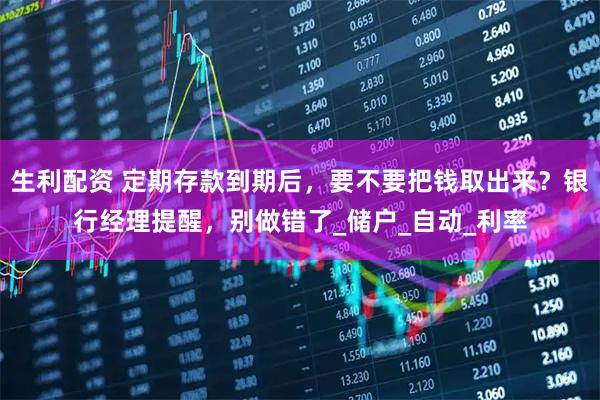 生利配资 定期存款到期后，要不要把钱取出来？银行经理提醒，别做错了_储户_自动_利率