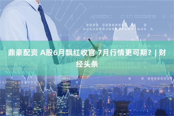 鼎豪配资 A股6月飘红收官 7月行情更可期？| 财经头条