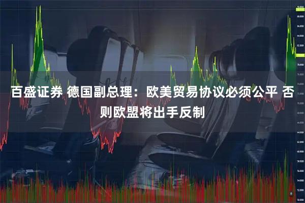百盛证券 德国副总理：欧美贸易协议必须公平 否则欧盟将出手反制