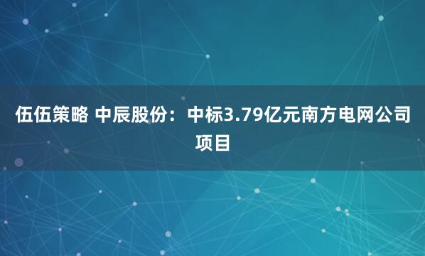 伍伍策略 中辰股份：中标3.79亿元南方电网公司项目