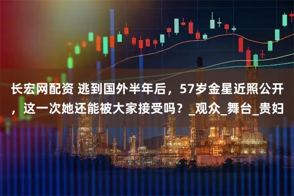 长宏网配资 逃到国外半年后，57岁金星近照公开，这一次她还能被大家接受吗？_观众_舞台_贵妇