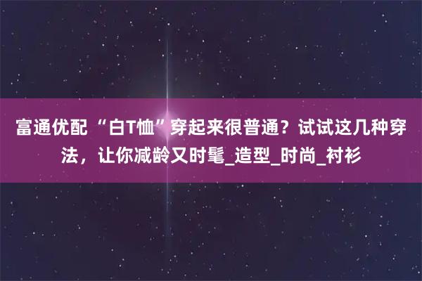 富通优配 “白T恤”穿起来很普通？试试这几种穿法，让你减龄又时髦_造型_时尚_衬衫