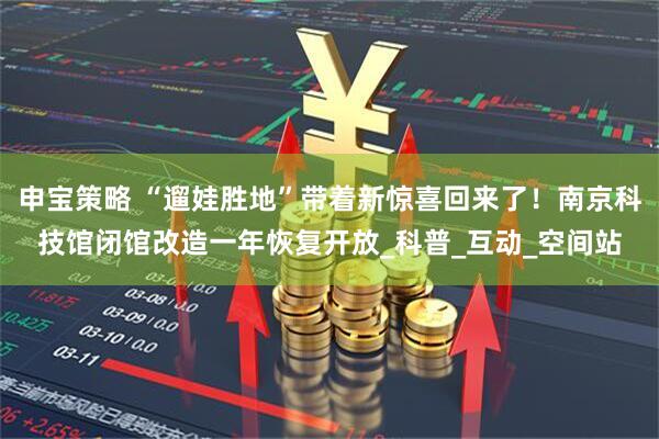 申宝策略 “遛娃胜地”带着新惊喜回来了！南京科技馆闭馆改造一年恢复开放_科普_互动_空间站