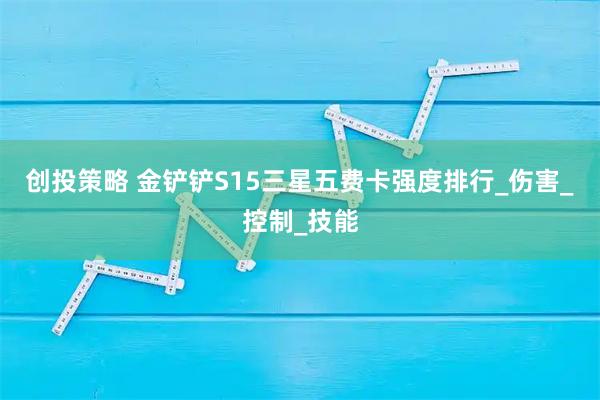 创投策略 金铲铲S15三星五费卡强度排行_伤害_控制_技能