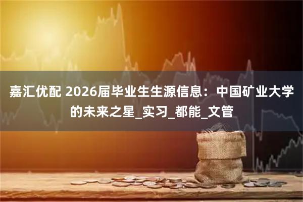 嘉汇优配 2026届毕业生生源信息：中国矿业大学的未来之星_实习_都能_文管