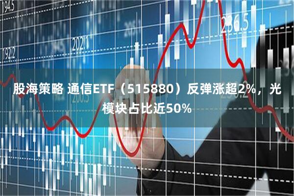 股海策略 通信ETF（515880）反弹涨超2%，光模块占比近50%