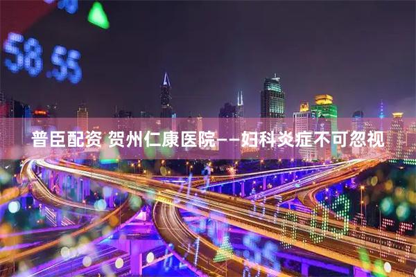 普臣配资 贺州仁康医院——妇科炎症不可忽视