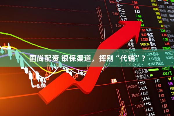 国尚配资 银保渠道，挥别“代销”？