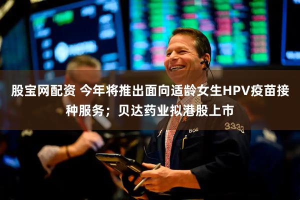 股宝网配资 今年将推出面向适龄女生HPV疫苗接种服务；贝达药业拟港股上市