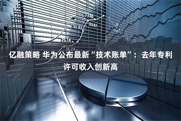 亿融策略 华为公布最新“技术账单”：去年专利许可收入创新高